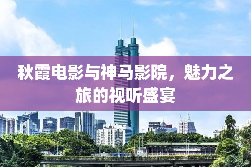 秋霞电影与神马影院，魅力之旅的视听盛宴