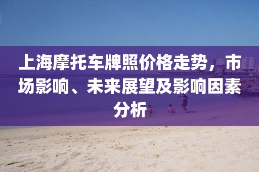 上海摩托车牌照价格走势，市场影响、未来展望及影响因素分析