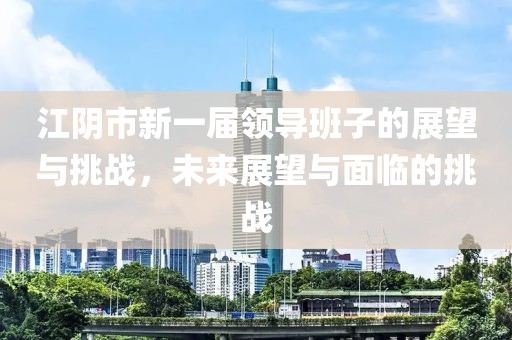 江阴市新一届领导班子的展望与挑战，未来展望与面临的挑战