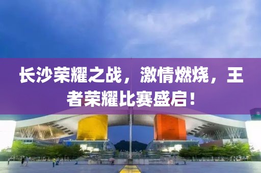 长沙荣耀之战，激情燃烧，王者荣耀比赛盛启！