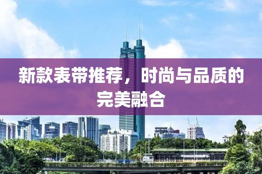 新款表带推荐，时尚与品质的完美融合