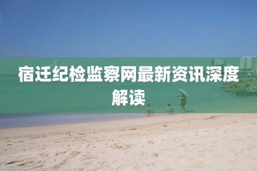宿迁纪检监察网最新资讯深度解读