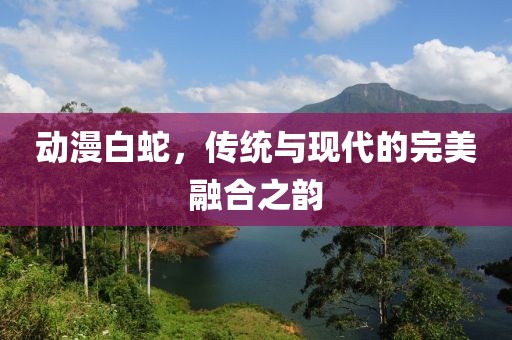 动漫白蛇，传统与现代的完美融合之韵