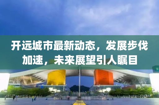 开远城市最新动态，发展步伐加速，未来展望引人瞩目