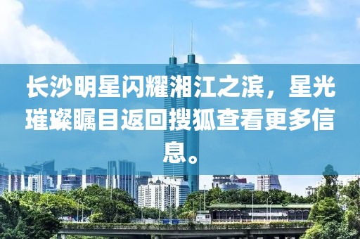 长沙明星闪耀湘江之滨，星光璀璨瞩目返回搜狐查看更多信息。