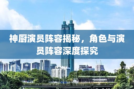 神厨演员阵容揭秘，角色与演员阵容深度探究