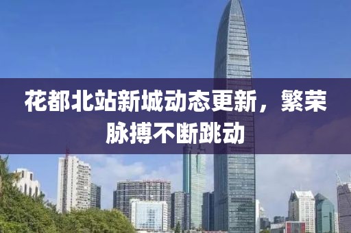 花都北站新城动态更新，繁荣脉搏不断跳动