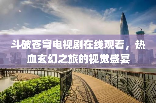 斗破苍穹电视剧在线观看，热血玄幻之旅的视觉盛宴