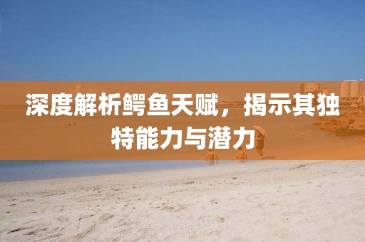 深度解析鳄鱼天赋，揭示其独特能力与潜力