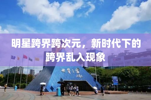 明星跨界跨次元，新时代下的跨界乱入现象