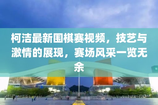 柯洁最新围棋赛视频，技艺与激情的展现，赛场风采一览无余