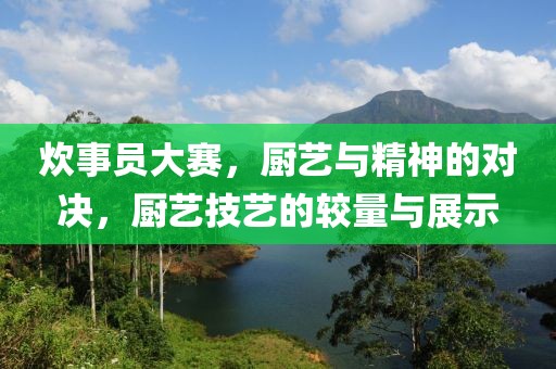 炊事员大赛，厨艺与精神的对决，厨艺技艺的较量与展示