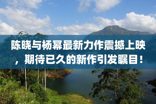 陈晓与杨幂最新力作震撼上映，期待已久的新作引发瞩目！