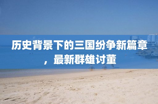 历史背景下的三国纷争新篇章，最新群雄讨董