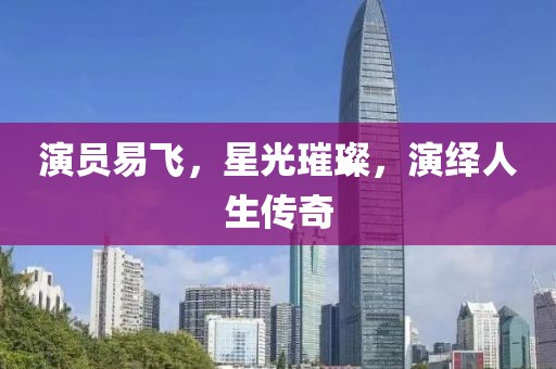 演员易飞，星光璀璨，演绎人生传奇