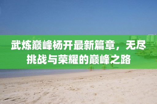 武炼巅峰杨开最新篇章，无尽挑战与荣耀的巅峰之路