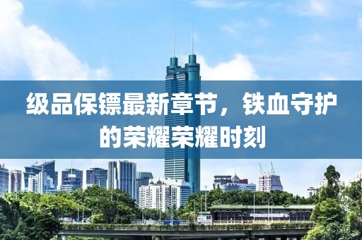 级品保镖最新章节，铁血守护的荣耀荣耀时刻