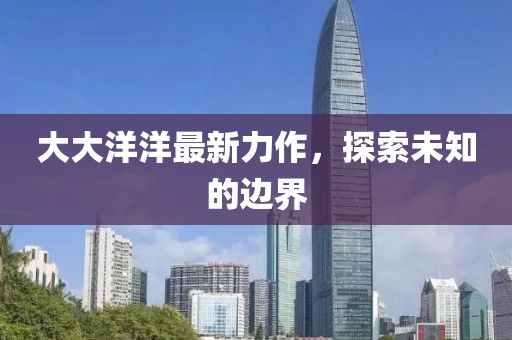大大洋洋最新力作，探索未知的边界