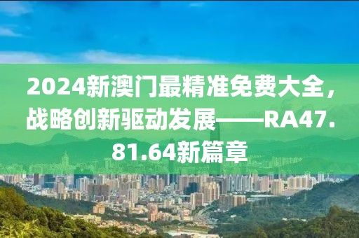 2024新澳门最精准免费大全，战略创新驱动发展——RA47.81.64新篇章