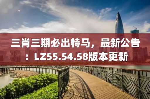 三肖三期必出特马，最新公告：LZ55.54.58版本更新