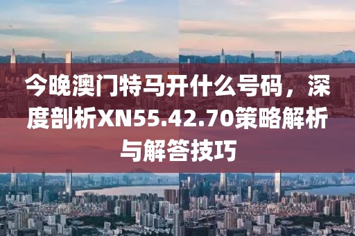 今晚澳门特马开什么号码，深度剖析XN55.42.70策略解析与解答技巧