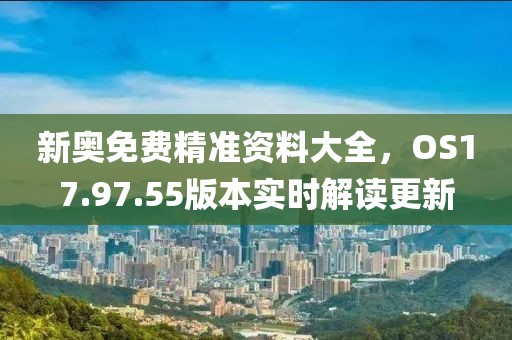 新奥免费精准资料大全，OS17.97.55版本实时解读更新