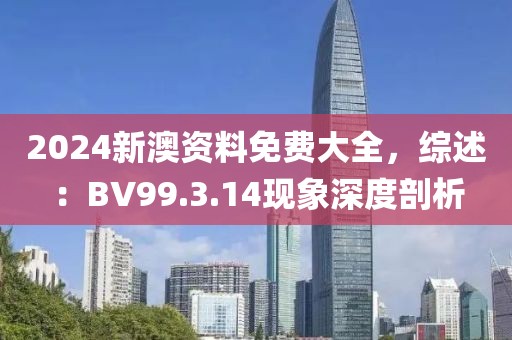 2024新澳资料免费大全，综述：BV99.3.14现象深度剖析