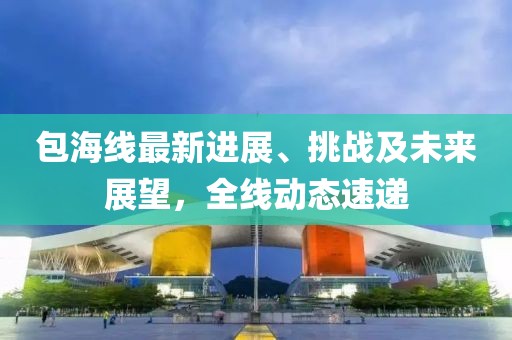 包海线最新进展、挑战及未来展望，全线动态速递