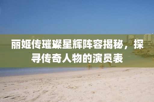 丽姬传璀璨星辉阵容揭秘，探寻传奇人物的演员表