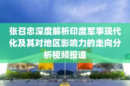 张召忠深度解析印度军事现代化及其对地区影响力的走向分析视频报道