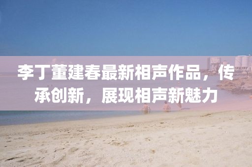 李丁董建春最新相声作品，传承创新，展现相声新魅力