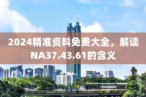 2024精准资料免费大全，解读NA37.43.61的含义