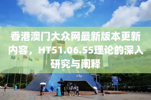 香港澳门大众网最新版本更新内容，HT51.06.55理论的深入研究与阐释