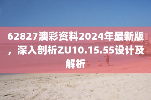 62827澳彩资料2024年最新版，深入剖析ZU10.15.55设计及解析