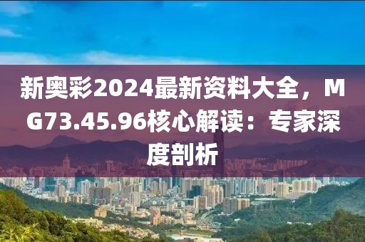 新奥彩2024最新资料大全，MG73.45.96核心解读：专家深度剖析