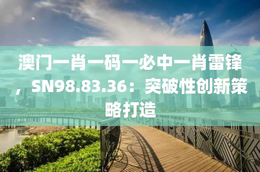 澳门一肖一码一必中一肖雷锋，SN98.83.36：突破性创新策略打造