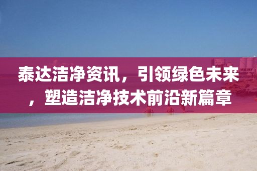 泰达洁净资讯，引领绿色未来，塑造洁净技术前沿新篇章