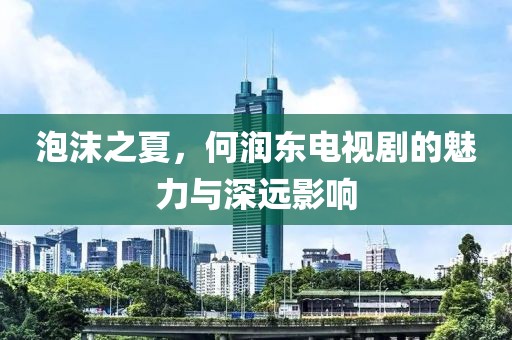 泡沫之夏，何润东电视剧的魅力与深远影响