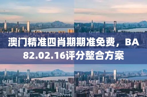 澳门精准四肖期期准免费，BA82.02.16评分整合方案