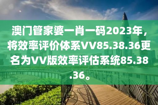 澳门管家婆一肖一码2023年，将效率评价体系VV85.38.36更名为VV版效率评估系统85.38.36。