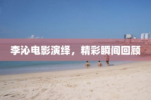 李沁电影演绎，精彩瞬间回顾