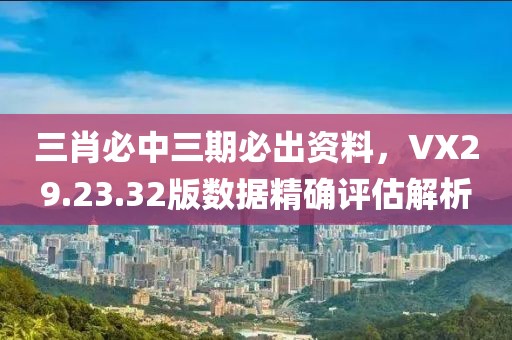 三肖必中三期必出资料，VX29.23.32版数据精确评估解析
