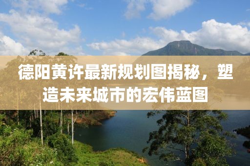 德阳黄许最新规划图揭秘，塑造未来城市的宏伟蓝图