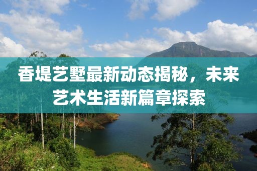 香堤艺墅最新动态揭秘，未来艺术生活新篇章探索