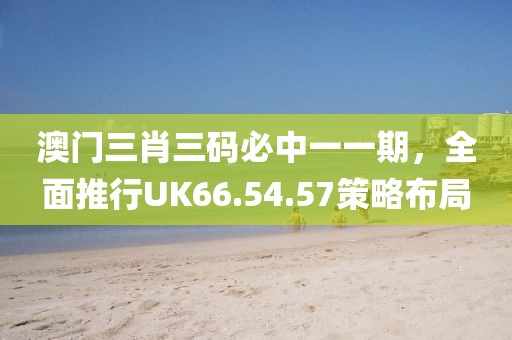 澳门三肖三码必中一一期，全面推行UK66.54.57策略布局