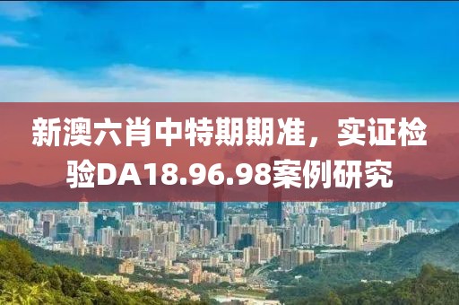 新澳六肖中特期期准，实证检验DA18.96.98案例研究