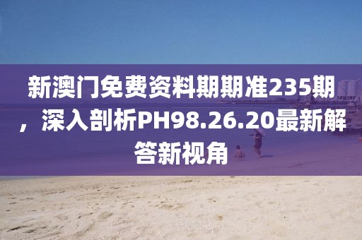 新澳门免费资料期期准235期，深入剖析PH98.26.20最新解答新视角