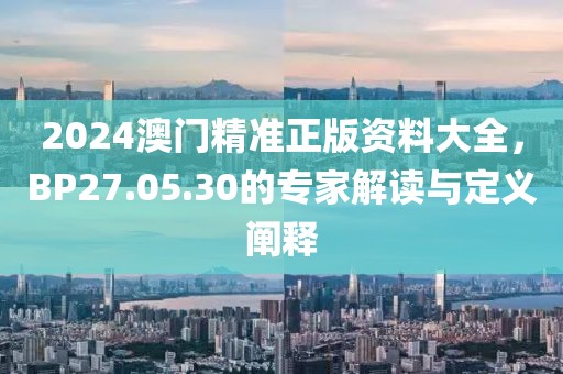 2024澳门精准正版资料大全，BP27.05.30的专家解读与定义阐释
