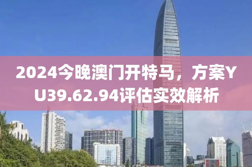 2024今晚澳门开特马，方案YU39.62.94评估实效解析
