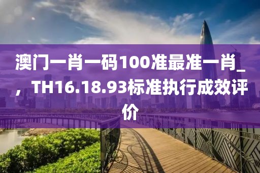 澳门一肖一码100准最准一肖_，TH16.18.93标准执行成效评价